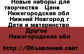 Новые наборы для творчества › Цена ­ 180 - Нижегородская обл., Нижний Новгород г. Дети и материнство » Другое   . Нижегородская обл.